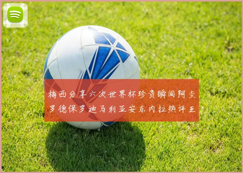 梅西分享六次世界杯珍贵瞬间阿圭罗德保罗迪马利亚安东内拉热评互动