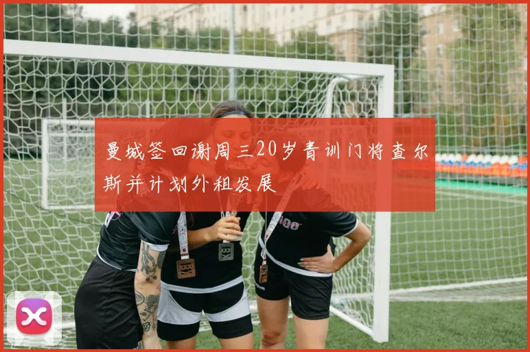 曼城签回谢周三20岁青训门将查尔斯并计划外租发展