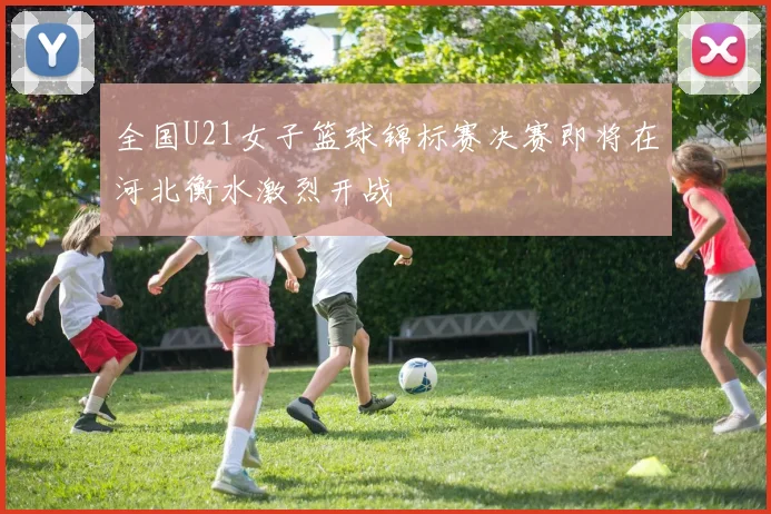 全国U21女子篮球锦标赛决赛即将在河北衡水激烈开战