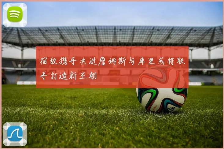 宿敌携手共进詹姆斯与库里或将联手打造新王朝