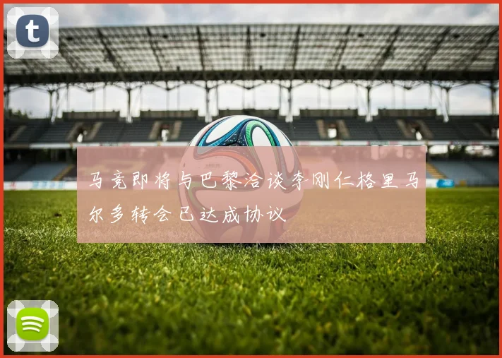 马竞即将与巴黎洽谈李刚仁格里马尔多转会已达成协议