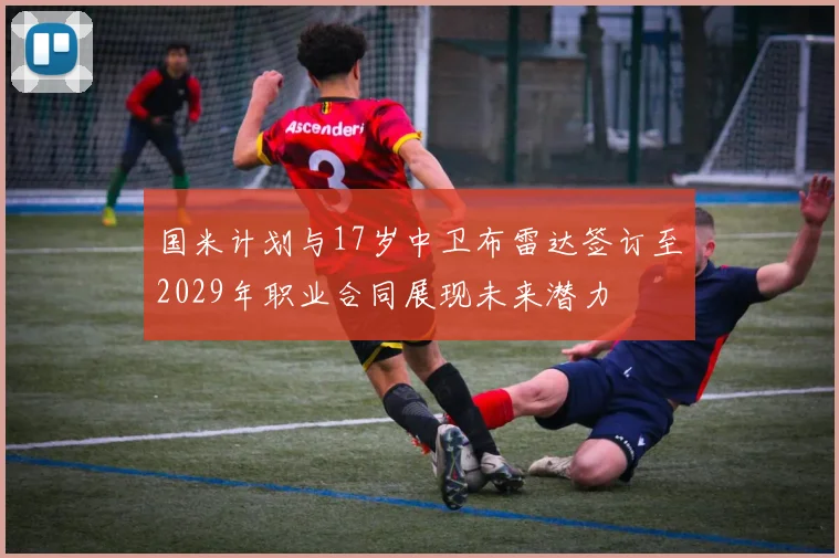 国米计划与17岁中卫布雷达签订至2029年职业合同展现未来潜力