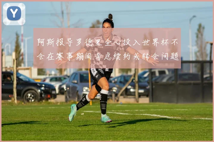 阿斯报导罗德里全心投入世界杯不会在赛事期间考虑续约或转会问题