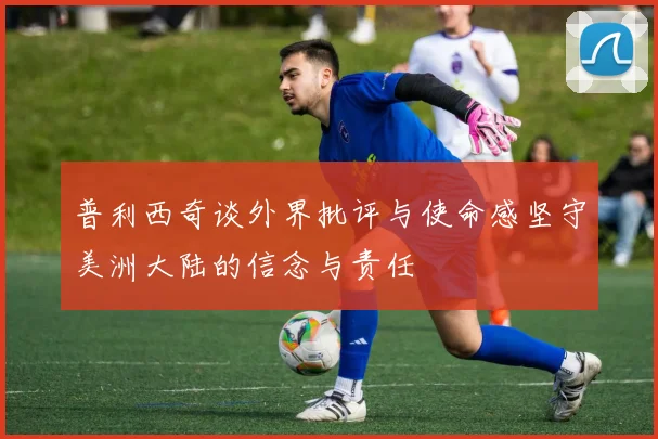 普利西奇谈外界批评与使命感坚守美洲大陆的信念与责任
