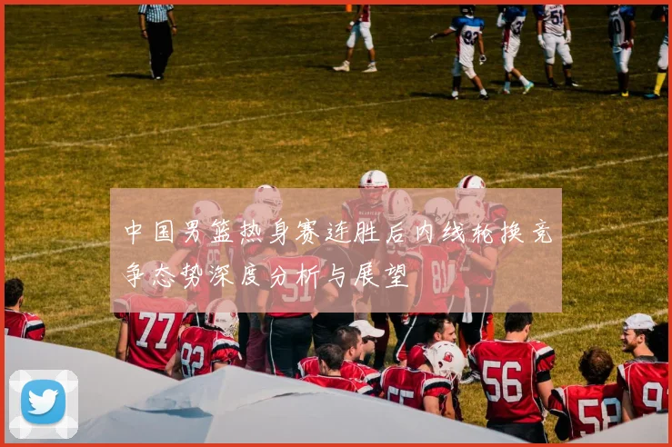 中国男篮热身赛连胜后内线轮换竞争态势深度分析与展望