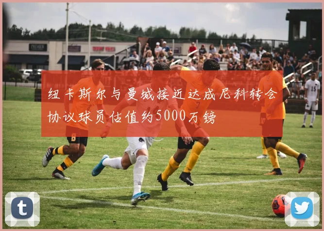 纽卡斯尔与曼城接近达成尼科转会协议球员估值约5000万镑